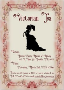 Victorian Tea Johnson County Museum of History 135 N. Main St. Franklin, IN 46131 Saturday, March 2nd, 2024 1:00pm Tickets are $20/person or $100 to preserve a table of 6. Call 317-346-4500 or email mcataldi@co.johnson.in.us